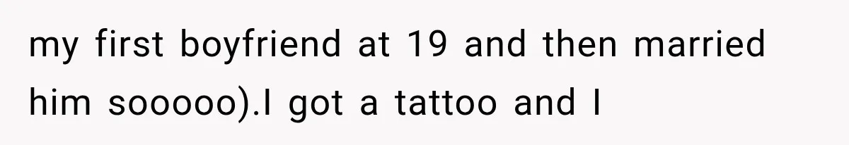 my first boyfriend at 19 and then married him sooooo).I got a tattoo and I