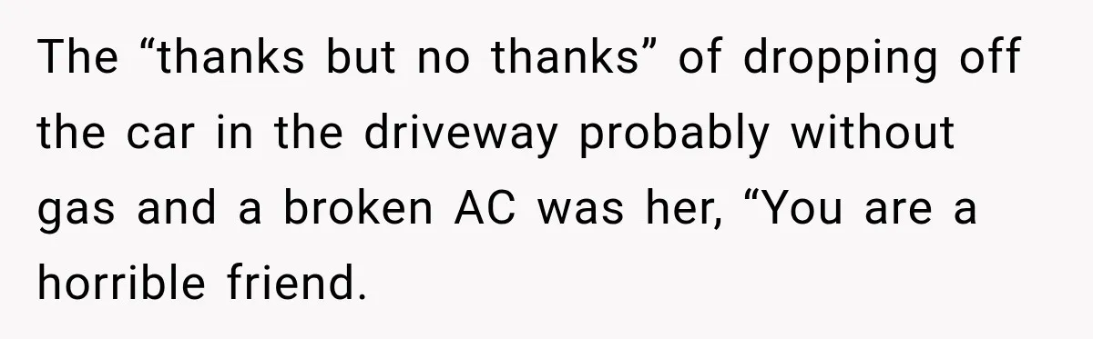 The “thanks but no thanks” of dropping off the car in the driveway probably without gas and a broken AC was her, “You are a horrible friend.