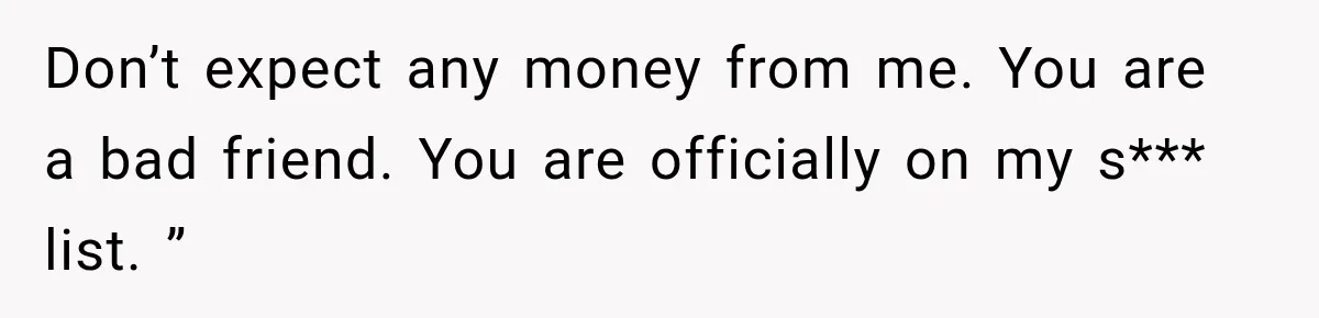 Don’t expect any money from me. You are a bad friend. You are officially on my s*** list. ”