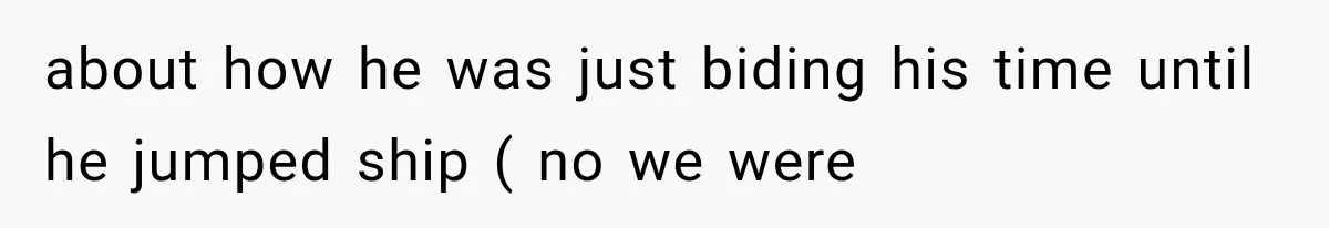 about how he was just biding his time until he jumped ship ( no we were