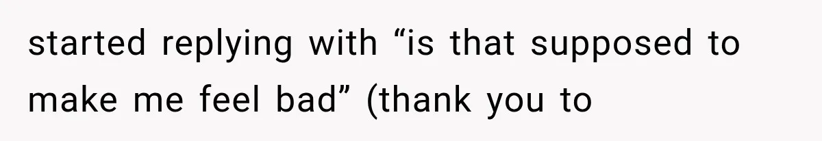 started replying with “is that supposed to make me feel bad” (thank you to