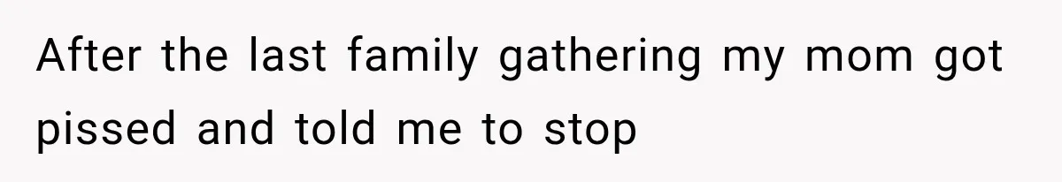After the last family gathering my mom got pissed and told me to stop