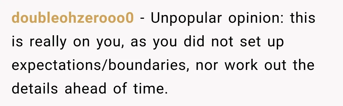 doubleohzerooo0 − Unpopular opinion: this is really on you, as you did not set up expectations/boundaries, nor work out the details ahead of time.