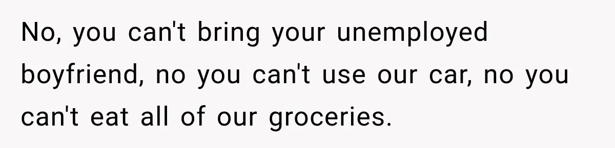 No, you can't bring your unemployed boyfriend, no you can't use our car, no you can't eat all of our groceries.