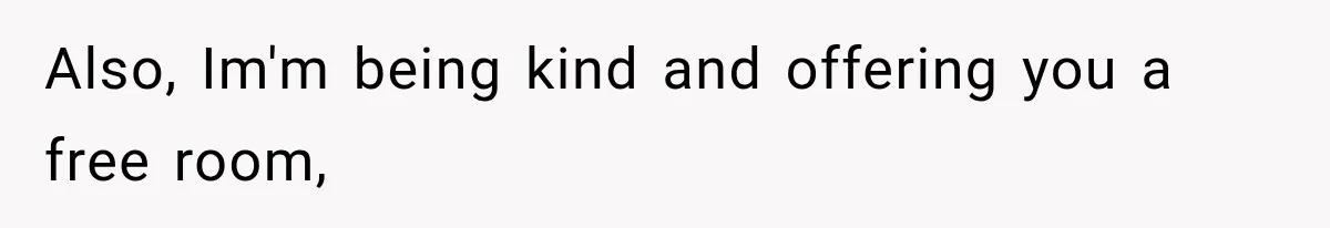 Also, Im'm being kind and offering you a free room,