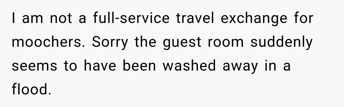 I am not a full-service travel exchange for moochers. Sorry the guest room suddenly seems to have been washed away in a flood.