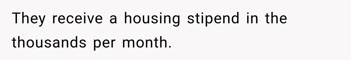 They receive a housing stipend in the thousands per month.