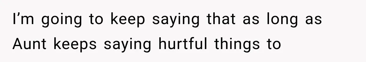 I’m going to keep saying that as long as Aunt keeps saying hurtful things to
