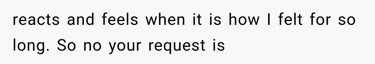 reacts and feels when it is how I felt for so long. So no your request is
