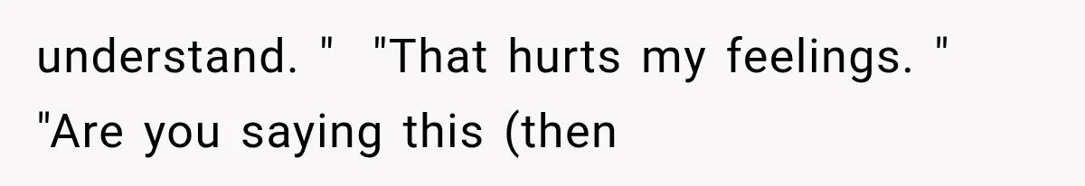 understand. "  "That hurts my feelings. "  "Are you saying this (then