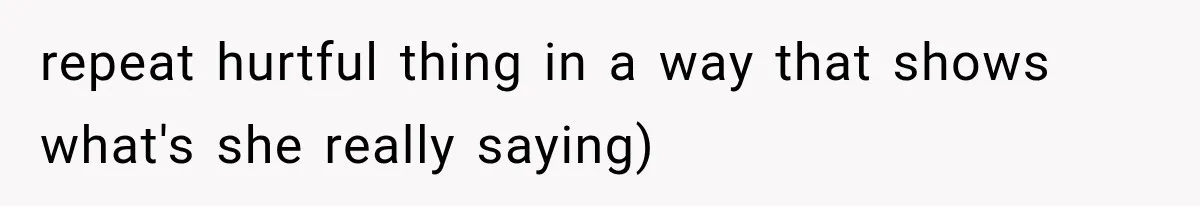repeat hurtful thing in a way that shows what's she really saying)