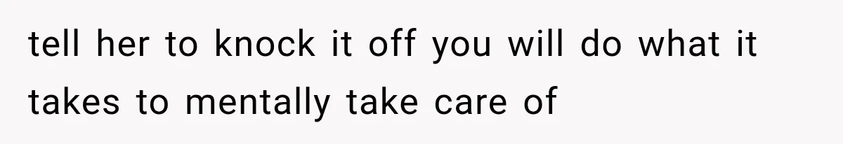 tell her to knock it off you will do what it takes to mentally take care of