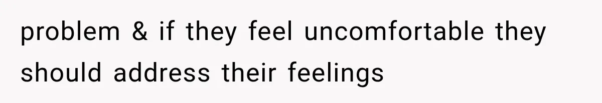 problem & if they feel uncomfortable they should address their feelings