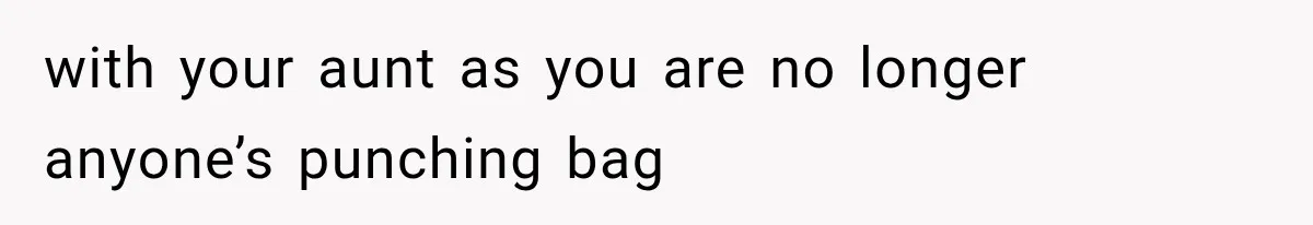with your aunt as you are no longer anyone’s punching bag