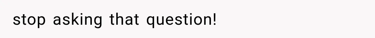 stop asking that question!