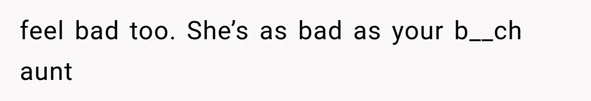 feel bad too. She’s as bad as your b__ch aunt