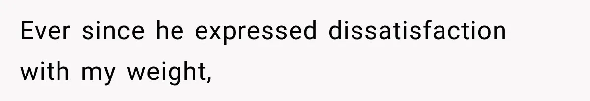 Ever since he expressed dissatisfaction with my weight,