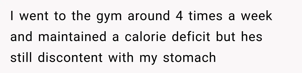 I went to the gym around 4 times a week and maintained a calorie deficit but hes still discontent with my stomach