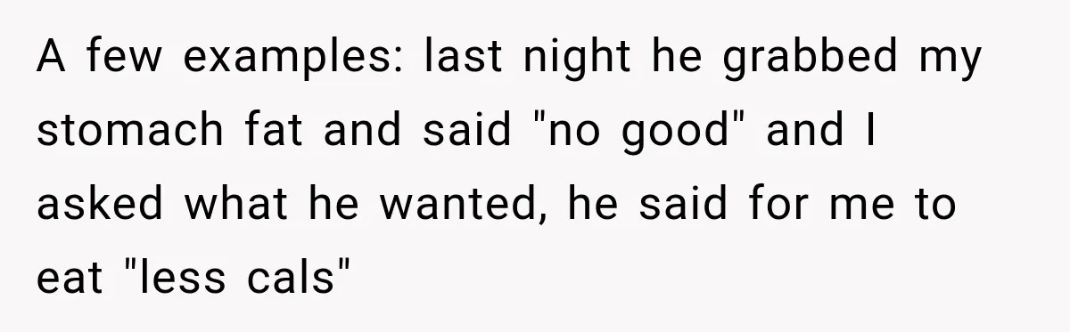 A few examples: last night he grabbed my stomach fat and said "no good" and I asked what he wanted, he said for me to eat "less cals"
