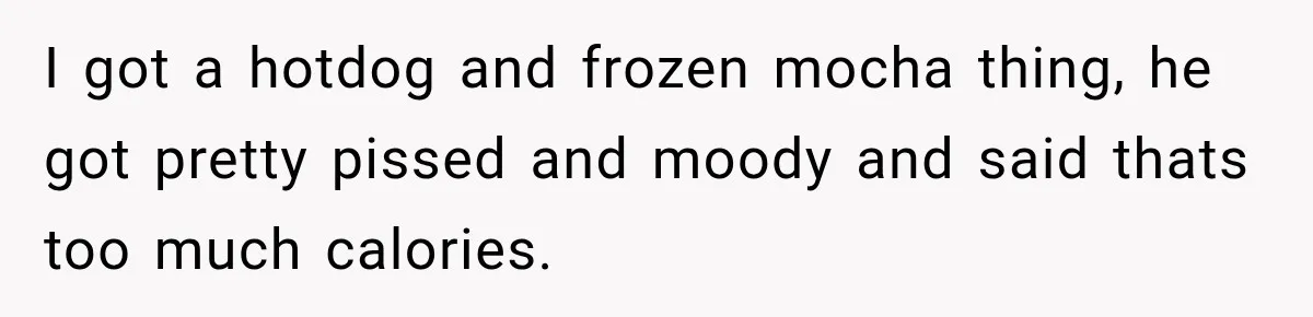 I got a hotdog and frozen mocha thing, he got pretty pissed and moody and said thats too much calories.