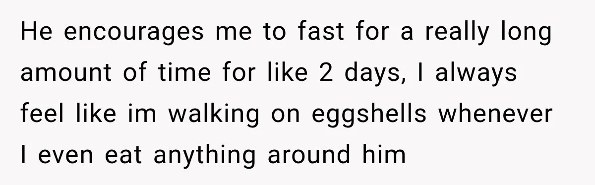 He encourages me to fast for a really long amount of time for like 2 days, I always feel like im walking on eggshells whenever I even eat anything around...