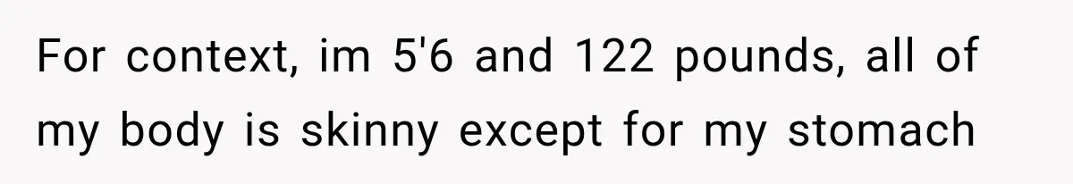 For context, im 5'6 and 122 pounds, all of my body is skinny except for my stomach