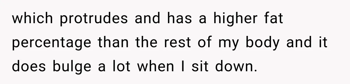 which protrudes and has a higher fat percentage than the rest of my body and it does bulge a lot when I sit down.