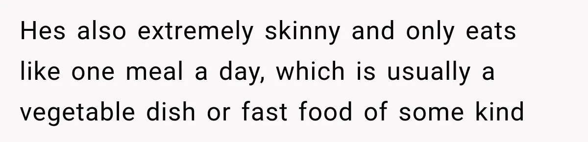 Hes also extremely skinny and only eats like one meal a day, which is usually a vegetable dish or fast food of some kind