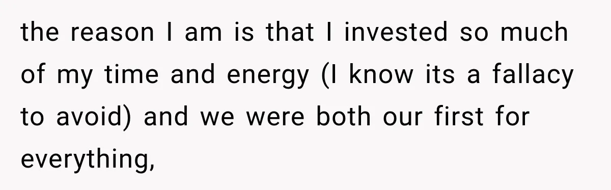 the reason I am is that I invested so much of my time and energy (I know its a fallacy to avoid) and we were both our first for everything,