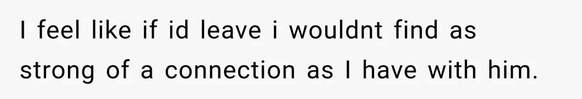 I feel like if id leave i wouldnt find as strong of a connection as I have with him.