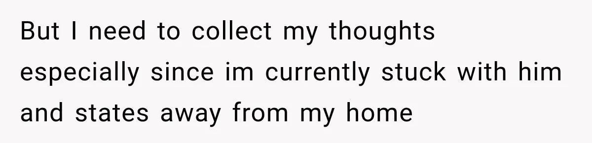 But I need to collect my thoughts especially since im currently stuck with him and states away from my home