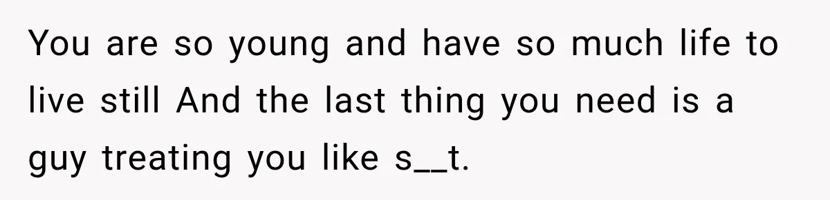 You are so young and have so much life to live still And the last thing you need is a guy treating you like s__t.