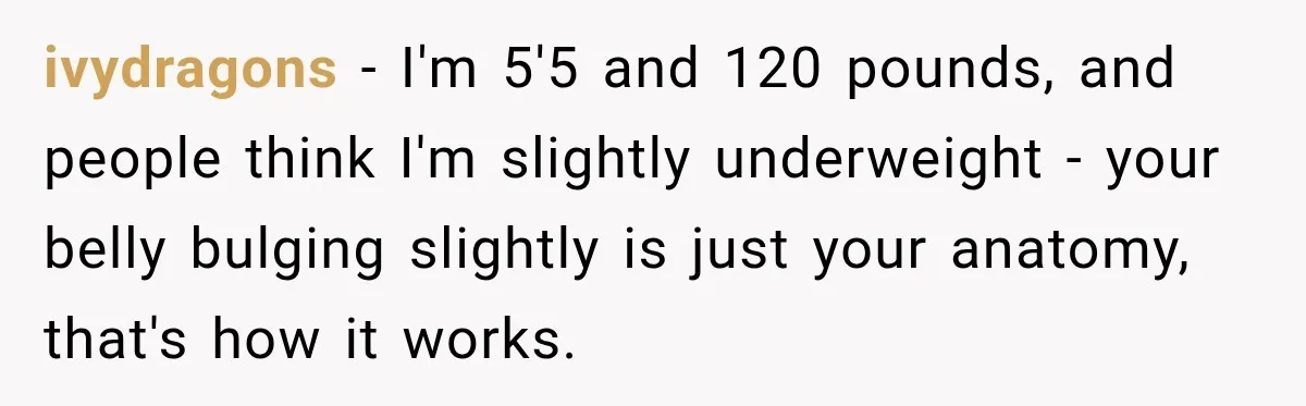 ivydragons − I'm 5'5 and 120 pounds, and people think I'm slightly underweight - your belly bulging slightly is just your anatomy, that's how it works.
