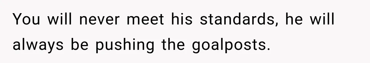 You will never meet his standards, he will always be pushing the goalposts.