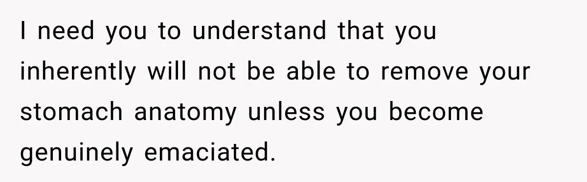 I need you to understand that you inherently will not be able to remove your stomach anatomy unless you become genuinely emaciated.