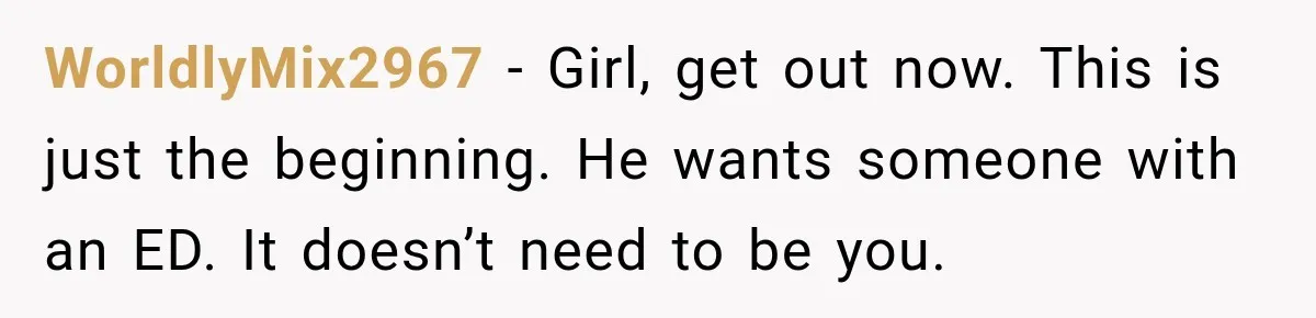 WorldlyMix2967 − Girl, get out now. This is just the beginning. He wants someone with an ED. It doesn’t need to be you.