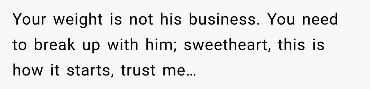 Your weight is not his business. You need to break up with him; sweetheart, this is how it starts, trust me…