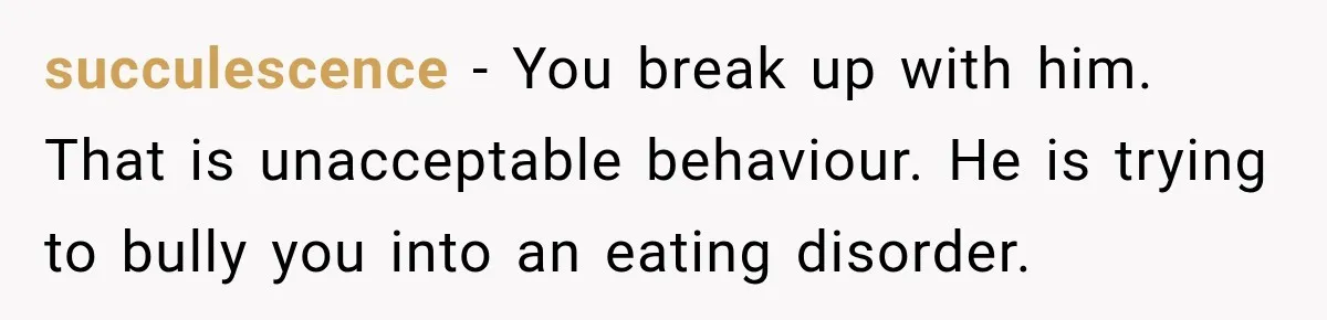 succulescence − You break up with him. That is unacceptable behaviour. He is trying to bully you into an eating disorder.