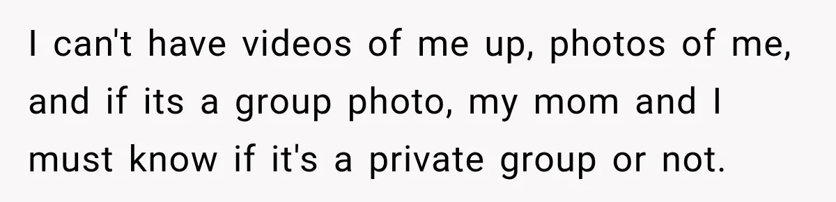 I can't have videos of me up, photos of me, and if its a group photo, my mom and I must know if it's a private group or not.