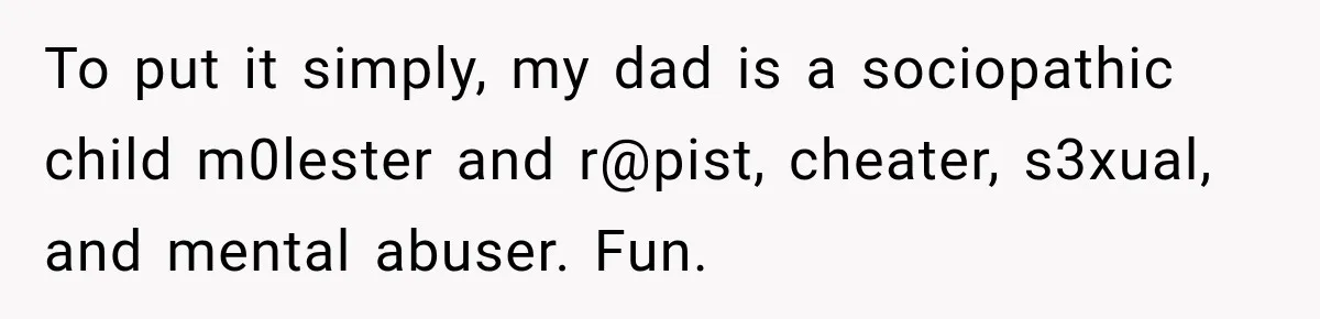 To put it simply, my dad is a sociopathic child m0lester and r@pist, cheater, s3xual, and mental abuser. Fun.