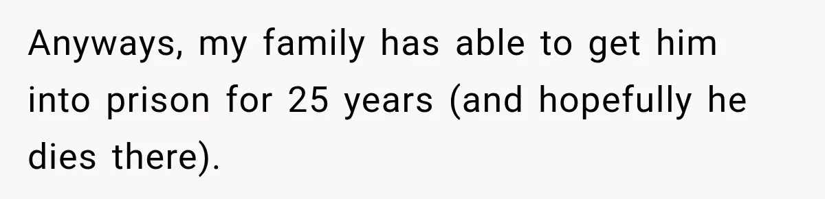 Anyways, my family has able to get him into prison for 25 years (and hopefully he dies there).