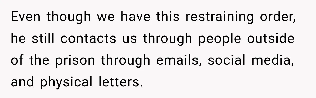 Even though we have this restraining order, he still contacts us through people outside of the prison through emails, social media, and physical letters.