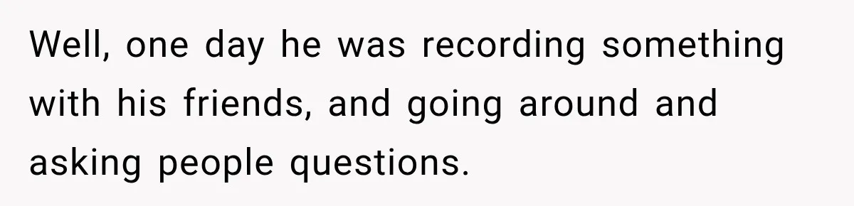 Well, one day he was recording something with his friends, and going around and asking people questions.