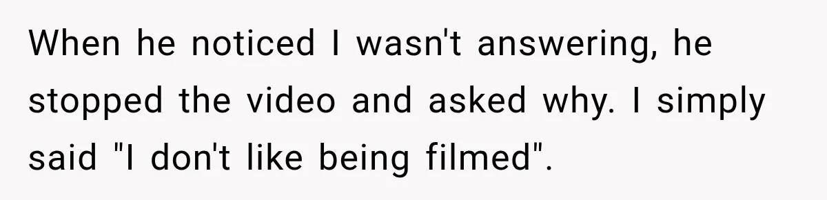 When he noticed I wasn't answering, he stopped the video and asked why. I simply said "I don't like being filmed".
