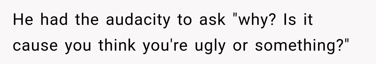 He had the audacity to ask "why? Is it cause you think you're ugly or something?"