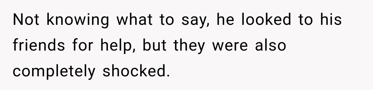Not knowing what to say, he looked to his friends for help, but they were also completely shocked.