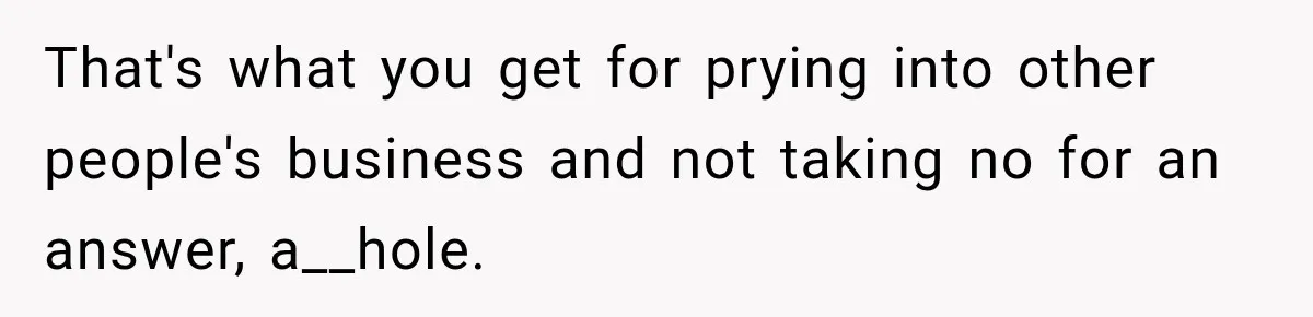 That's what you get for prying into other people's business and not taking no for an answer, a__hole.