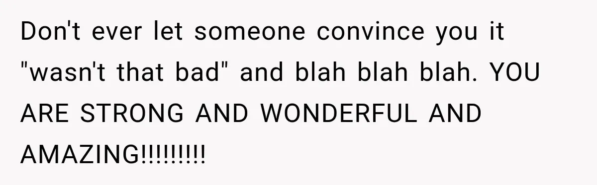 Don't ever let someone convince you it "wasn't that bad" and blah blah blah. YOU ARE STRONG AND WONDERFUL AND AMAZING!!!!!!!!!