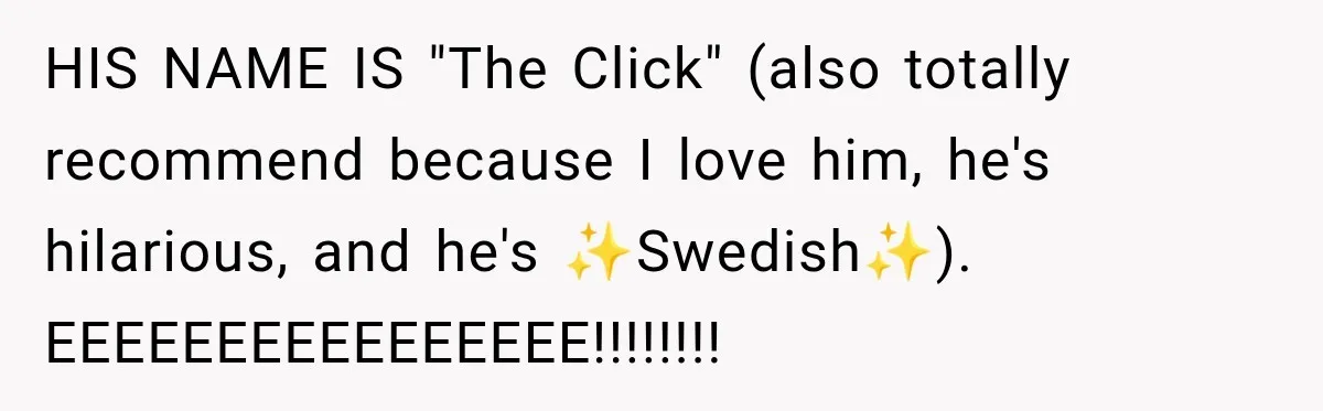 HIS NAME IS "The Click" (also totally recommend because I love him, he's hilarious, and he's ✨Swedish✨). EEEEEEEEEEEEEEEE!!!!!!!!