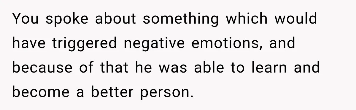 You spoke about something which would have triggered negative emotions, and because of that he was able to learn and become a better person.
